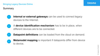 ©tresmoGmbH
Bringing Legacy Devices Online
Summary
Internal or external gateways can be used to connect legacy
devices to the Internet.
A device identification mechanism has to be in place, when
different devices are to be connected.
Datapoint definitions can be loaded from the cloud on demand.
Metamodel mapping is important if datapoints differ from device
to device.
1
2
3
4
 