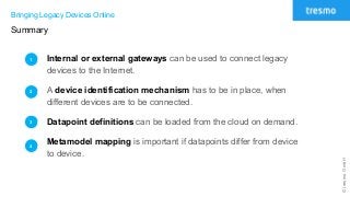 ©tresmoGmbH
Bringing Legacy Devices Online
Summary
Internal or external gateways can be used to connect legacy
devices to the Internet.
A device identification mechanism has to be in place, when
different devices are to be connected.
Datapoint definitions can be loaded from the cloud on demand.
Metamodel mapping is important if datapoints differ from device
to device.
1
2
3
4
 