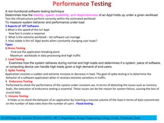 A non-functional software testing technique
Determines how the stability, speed, scalability, and responsiveness of an Appl holds up under a given workload.
Test the infrastructure perform correctly within the estimated workload
To measure system behavior and performance under load
3 Aspects of IOT Software
1.What is the speed of the IoT Appl
how fast it create a response
2. What is the extreme workload – Iot software can manage
3. How stable is the IoT Appl works when constantly changing user loads?
Types
1.Stress Testing
Find out the application breaking point
Maximum workloads in data processing And high traffic
2. Load Testing
Examines how the system behaves during normal and high loads and determines if a system, piece of software,
or computing device can handle high loads given a high demand of end-users.
3. Spike Testing
Application receives a sudden and extreme increase or decrease in load. The goal of spike testing is to determine the
behavior of a software application when it receives extreme variations in traffic.
4. Endurance Testing
Performed to check the performance of the system under constant use. In terms of detecting the issues such as memory
leaks, the execution of endurance testing is essential. These issues can be the reason for system failure, causing the loss of
crucial data.
5. Volume Testing
It helps us to check the behavior of an application by inserting a massive volume of the load in terms of data concentrate
on the number of data rates than the number of users - Flood testing.
Dr.M.Pyingkodi, Assistant Professor(Sr.G), MCA Department, Kongu Engineering College, Erode, Tamilnadu, India
 