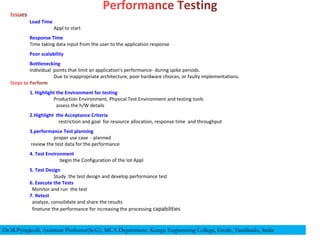 Load Time
Appl to start
Response Time
Time taking data input from the user to the application response
Poor scalability
Bottlenecking
Individual points that limit an application's performance- during spike periods.
Due to inappropriate architecture, poor hardware choices, or faulty implementations.
1. Highlight the Environment for testing
Production Environment, Physical Test Environment and testing tools
assess the h/W details
2.Highlight the Acceptance Criteria
restriction and goal for resource allocation, response time and throughput
3.performance Test planning
proper use case - planned
review the test data for the performance
4. Test Environment
begin the Configuration of the Iot Appl
5. Test Design
Study the test design and develop performance test
6. Execute the Tests
Monitor and run the test
7. Retest
analyze, consolidate and share the results
finetune the performance for increasing the processing capabilities
Dr.M.Pyingkodi, Assistant Professor(Sr.G), MCA Department, Kongu Engineering College, Erode, Tamilnadu, India
 