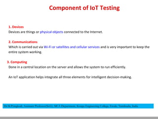 Component of IoT Testing
1. Devices
Devices are things or physical objects connected to the Internet.
2. Communications
Which is carried out via Wi-Fi or satellites and cellular services and is very important to keep the
entire system working.
3. Computing
Done in a central location on the server and allows the system to run efficiently.
An IoT application helps integrate all three elements for intelligent decision-making.
Dr.M.Pyingkodi, Assistant Professor(Sr.G), MCA Department, Kongu Engineering College, Erode, Tamilnadu, India
 