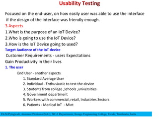 Focused on the end-user, on how easily user was able to use the interface
if the design of the interface was friendly enough.
3 Aspects
1.What is the purpose of an IoT Device?
2.Who is going to use the IoT Device?
3.How is the IoT Device going to used?
Target Audience of the IoT device
Customer Requirements - users Expectations
Gain Productivity in their lives
1. The user
End User - another aspects
1. Standard Average User
2. Individual - Enthusiastic to test the device
3. Students from college ,schools ,universities
4. Government department
5. Workers with commercial ,retail, Industries Sectors
6. Patients - Medical IoT - MIot
Dr.M.Pyingkodi, Assistant Professor(Sr.G), MCA Department, Kongu Engineering College, Erode, Tamilnadu, India
 