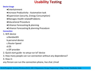 Device Usage
●Entertainment
●Increase Productivity - Automation task
●Supervision (security ,Energy Consumption)
●Manages Health relatedProblems
●Educational Procedure
●Enhance Forecasting & planning
●Enhance Forecasting & planning Procedure
Connection
1. Wifi device
a.Bandwidth
b.personal device
c.Router Speed
d.OS
e.ISP provider
2. Quick start guide- to setup run IoT device
3. How many people can run connection without any dependence?
4. How m
any Person can run the connection phone, live chat ,Email
Dr.M.Pyingkodi, Assistant Professor(Sr.G), MCA Department, Kongu Engineering College, Erode, Tamilnadu, India
 