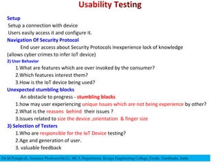Setup
Setup a connection with device
Users easily access it and configure it.
Navigation Of Security Protocol
End user access about Security Protocols Inexperience lock of knowledge
(allows cyber crimes to infer IoT device)
2) User Behavior
1.What are features which are over invoked by the consumer?
2.Which features interest them?
3.How is the IoT device being used?
Unexpected stumbling blocks
An obstacle to progress - stumbling blocks
1.how may user experiencing unique Issues which are not being experience by other?
2.What is the reasons behind their issues ?
3.Issues related to size the device ,orientation & finger size
3) Selection of Testers
1.Who are responsible for the IoT Device testing?
2.Age and generation of user.
3. valuable feedback
Dr.M.Pyingkodi, Assistant Professor(Sr.G), MCA Department, Kongu Engineering College, Erode, Tamilnadu, India
 