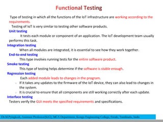 Type of testing in which all the functions of the IoT infrastructure are working according to the
requirements.
Testing of IoT is very similar to testing other software products.
Unit testing
It tests each module or component of an application. The IoT development team usually
performs this task.
Integration testing
When all modules are integrated, it is essential to see how they work together.
End-to-end testing
This type involves running tests for the entire software product.
Smoke testing
This type of testing helps determine if the software is stable enough.
Regression testing
Each added module leads to changes in the program.
○ If it takes any updates to the firmware of the IoT device, they can also lead to changes in
the system.
○ It is crucial to ensure that all components are still working correctly after each update.
Interface testing
Testers verify the GUI meets the specified requirements and specifications.
Dr.M.Pyingkodi, Assistant Professor(Sr.G), MCA Department, Kongu Engineering College, Erode, Tamilnadu, India
 