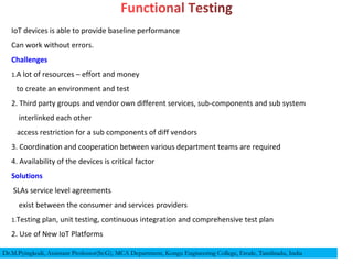IoT devices is able to provide baseline performance
Can work without errors.
Challenges
1.A lot of resources – effort and money
to create an environment and test
2. Third party groups and vendor own different services, sub-components and sub system
interlinked each other
access restriction for a sub components of diff vendors
3. Coordination and cooperation between various department teams are required
4. Availability of the devices is critical factor
Solutions
SLAs service level agreements
exist between the consumer and services providers
1.Testing plan, unit testing, continuous integration and comprehensive test plan
2. Use of New IoT Platforms
Dr.M.Pyingkodi, Assistant Professor(Sr.G), MCA Department, Kongu Engineering College, Erode, Tamilnadu, India
 