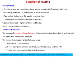 Solutions Cont
3.Creating proper test cases in functional testing, asses the IoT firmware, H/W, apps,
connectivity protocols, OS, architecture of IoT infrastructure
4.Appropriate timing, need for quicker response time
5.Ontology can help in the automation of test case
6.Conventional tools – Agile workflows and DevOps
Tester can use service virtualization
Service Virtualization
The process of creating replicas of systems that new applications depend on to test how well
the application and systems integrate.
Use Service Virtualization for the following cases
1.Realtime data can be testing
2. If your testing environment is not secure, avoid accessing realtime info
3.Testing is required against alternative framework
Dr.M.Pyingkodi, Assistant Professor(Sr.G), MCA Department, Kongu Engineering College, Erode, Tamilnadu, India
 