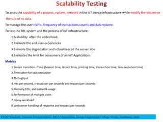 To asses the capability of a process, system, network in the IoT device infrastructure while modify the volume or
the size of its data.
To manage the user traffic, frequency of transactions counts and data volume.
To test the DB, system and the process of IoT Infrastructure.
1.Scalability after the added load.
2.Evaluate the end user experiences
3.Evaluate the degradation and robustness at the server side
4.Evaluates the limit for consumers of an IoT Applications
Metrics
1.Screen transition - Time (Session time, reboot time, printing time, transaction time, task execution time)
2.Time taken for task execution
3.Throughput
4.Hits per second, transaction per seconds and request per seconds
5.Memory,CPU, and network usage
6.Performance of multiple users
7.Heavy workload
8.Webserver handling of response and request per seconds
Dr.M.Pyingkodi, Assistant Professor(Sr.G), MCA Department, Kongu Engineering College, Erode, Tamilnadu, India
 