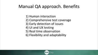 Manual QA approach. Benefits
1) Human interaction
2) Comprehensive test coverage
3) Early detection of issues
4) UI and UX testing
5) Real time observation
6) Flexibility and adaptability
 