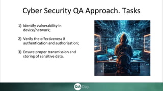 Cyber Security QA Approach. Tasks
1) Identify vulnerability in
device/network;
2) Verify the effectiveness if
authentication and authorisation;
3) Ensure proper transmission and
storing of sensitive data.
 