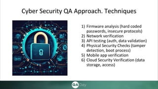 1) Firmware analysis (hard coded
passwords, insecure protocols)
2) Network verification
3) API testing (auth, data validation)
4) Physical Security Checks (tamper
detection, boot process)
5) Mobile app verification
6) Cloud Security Verification (data
storage, access)
Cyber Security QA Approach. Techniques
 