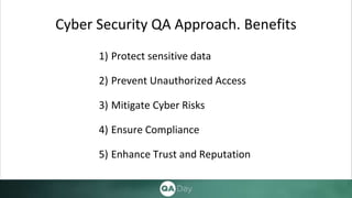 Cyber Security QA Approach. Benefits
1) Protect sensitive data
2) Prevent Unauthorized Access
3) Mitigate Cyber Risks
4) Ensure Compliance
5) Enhance Trust and Reputation
 