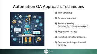 Automation QA Approach. Techniques
1) Test Scripting
2) Device emulation
3) Protocol testing
(sending/receiving messages)
4) Regression testing
5) Handling complex scenarios
6) Continuous integration and
delivery
 