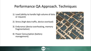 Performance QA Approach. Techniques
1) Load (ability to handle high volume of data
or request)
2) Stress (high data traffic, device overload)
3) Endurance (device overheating, memory
fragmentation)
4) Power Consumption (battery
management)
 