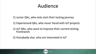 Audience
1) Junior QAs, who only start their testing journey
1) Experienced QAs, who never faced with IoT projects
1) IoT QAs, who want to improve their current testing
framework
2) Everybody else, who are interested in IoT
 