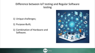 Difference between IoT testing and Regular Software
testing
1) Unique challenges;
1) Purpose-Built;
1) Combination of Hardware and
Software.
 