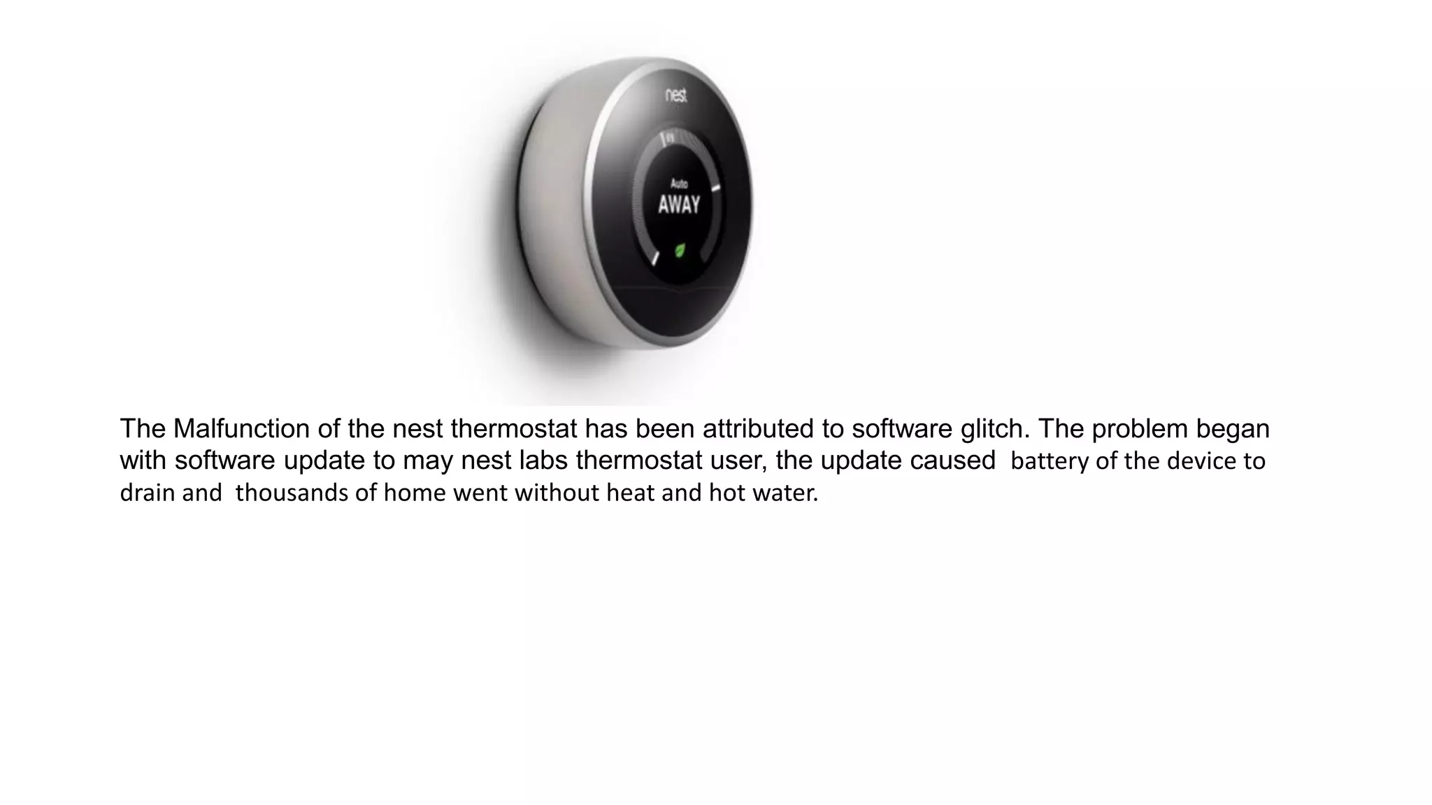 The Malfunction of the nest thermostat has been attributed to software glitch. The problem began
with software update to may nest labs thermostat user, the update caused battery of the device to
drain and thousands of home went without heat and hot water.
 