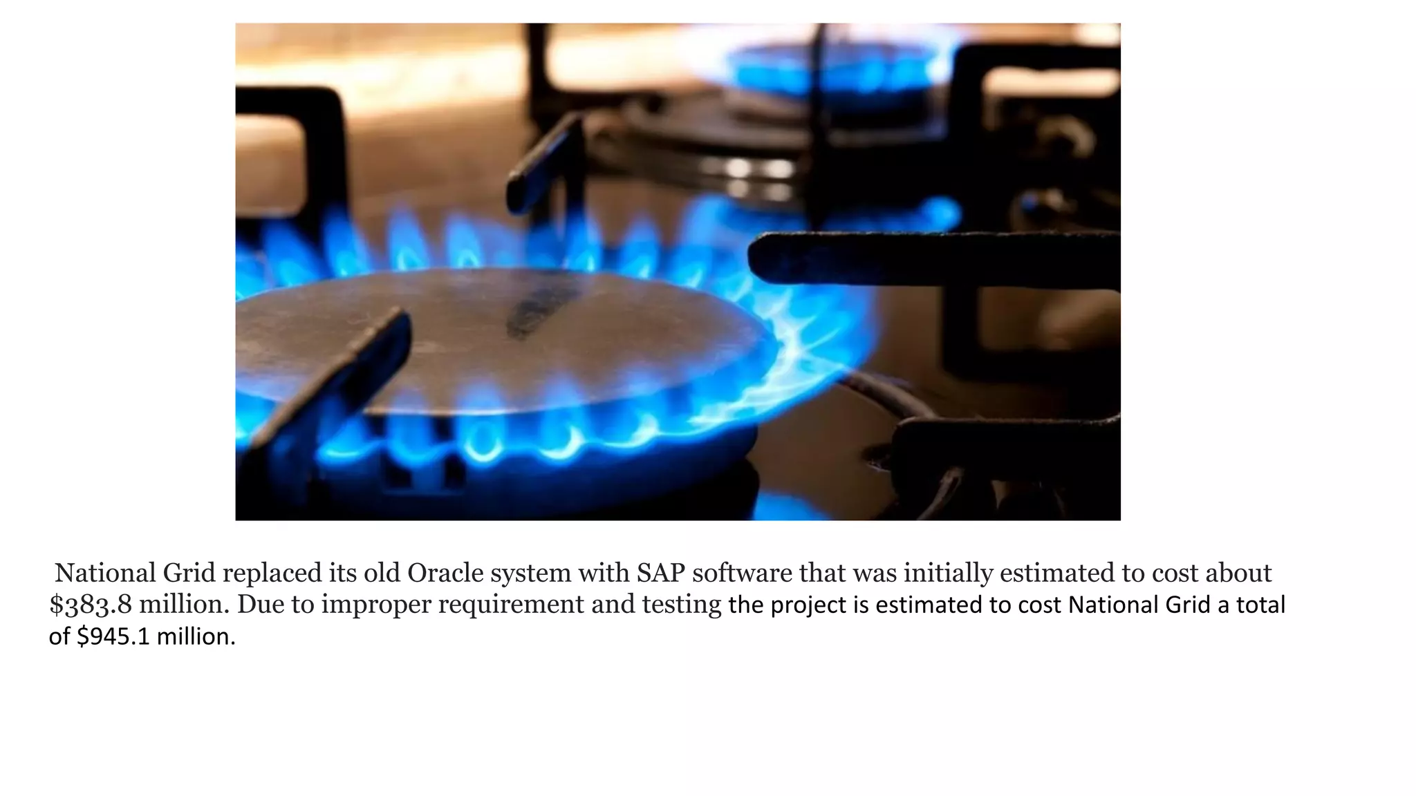 National Grid replaced its old Oracle system with SAP software that was initially estimated to cost about
$383.8 million. Due to improper requirement and testing the project is estimated to cost National Grid a total
of $945.1 million.
 