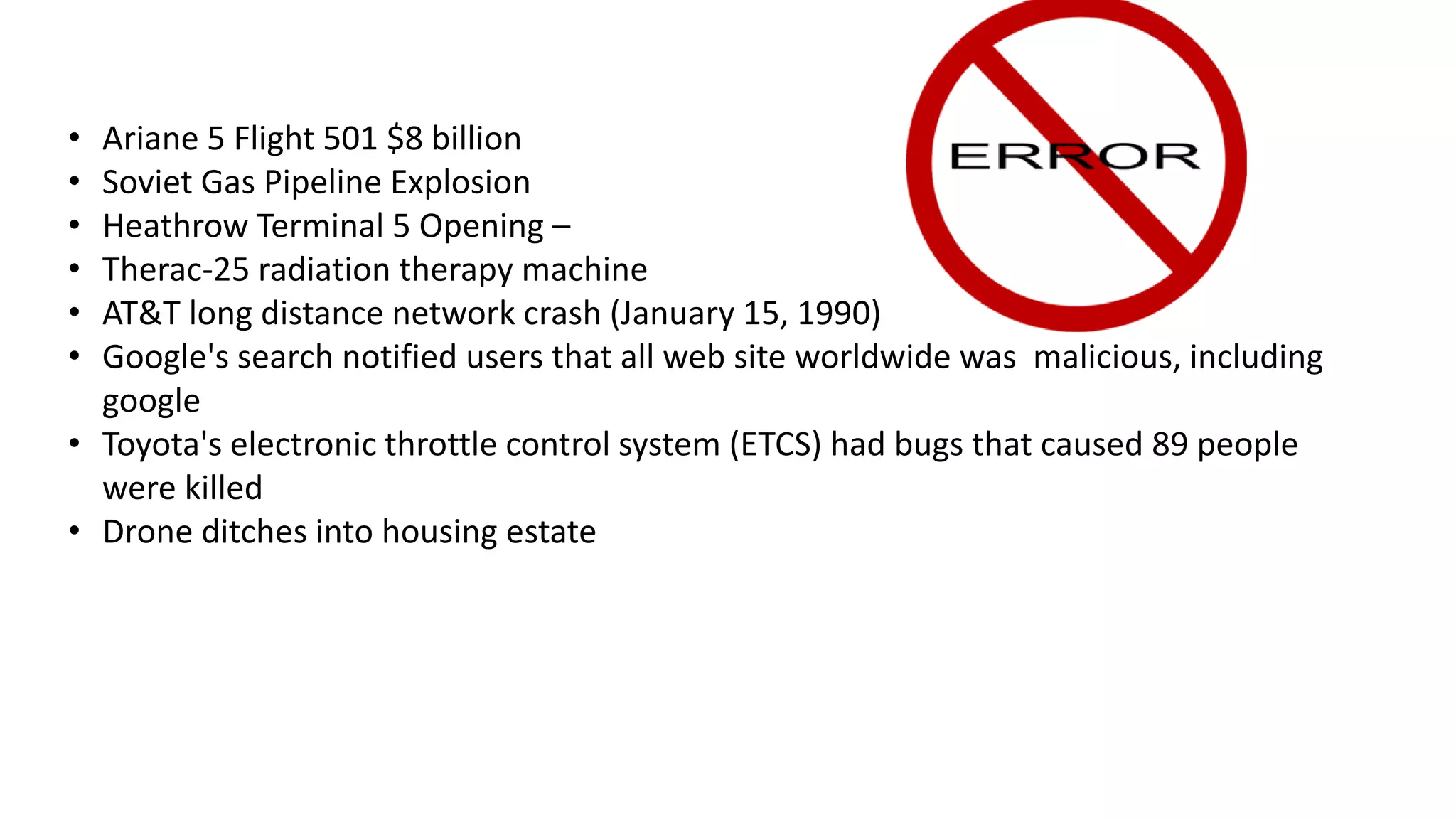• Ariane 5 Flight 501 $8 billion
• Soviet Gas Pipeline Explosion
• Heathrow Terminal 5 Opening –
• Therac-25 radiation therapy machine
• AT&T long distance network crash (January 15, 1990)
• Google's search notified users that all web site worldwide was malicious, including
google
• Toyota's electronic throttle control system (ETCS) had bugs that caused 89 people
were killed
• Drone ditches into housing estate
 