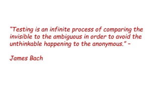 “Testing is an infinite process of comparing the
invisible to the ambiguous in order to avoid the
unthinkable happening to the anonymous.” –
James Bach
 