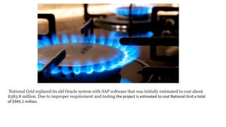 National Grid replaced its old Oracle system with SAP software that was initially estimated to cost about
$383.8 million. Due to improper requirement and testing the project is estimated to cost National Grid a total
of $945.1 million.
 