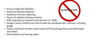 • Ariane 5 Flight 501 $8 billion
• Soviet Gas Pipeline Explosion
• Heathrow Terminal 5 Opening –
• Therac-25 radiation therapy machine
• AT&T long distance network crash (January 15, 1990)
• Google's search notified users that all web site worldwide was malicious, including
google
• Toyota's electronic throttle control system (ETCS) had bugs that caused 89 people
were killed
• Drone ditches into housing estate
 