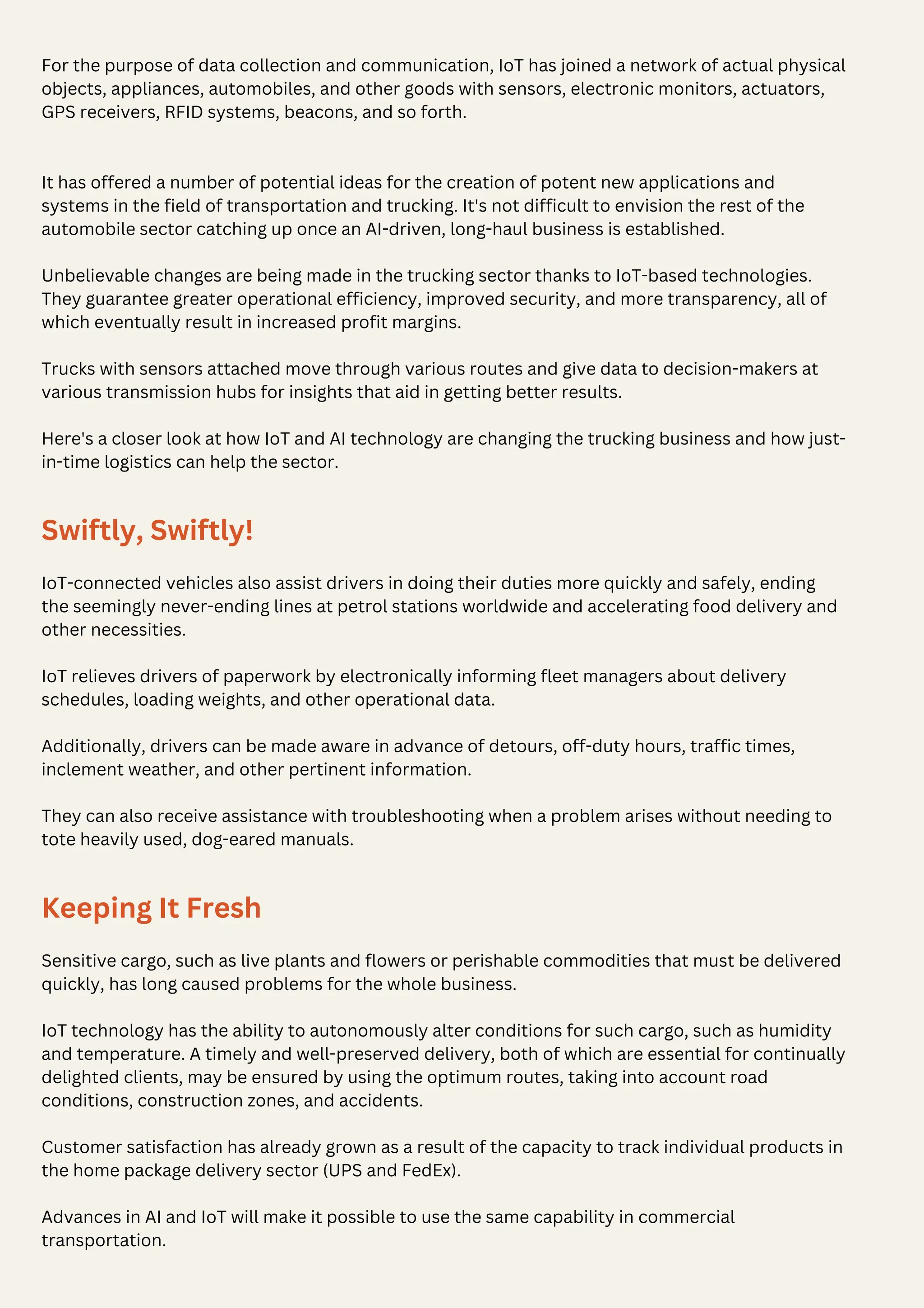 It has offered a number of potential ideas for the creation of potent new applications and
systems in the field of transportation and trucking. It's not difficult to envision the rest of the
automobile sector catching up once an AI-driven, long-haul business is established.
Unbelievable changes are being made in the trucking sector thanks to IoT-based technologies.
They guarantee greater operational efficiency, improved security, and more transparency, all of
which eventually result in increased profit margins.
Trucks with sensors attached move through various routes and give data to decision-makers at
various transmission hubs for insights that aid in getting better results.
Here's a closer look at how IoT and AI technology are changing the trucking business and how just-
in-time logistics can help the sector.
Swiftly, Swiftly!
IoT-connected vehicles also assist drivers in doing their duties more quickly and safely, ending
the seemingly never-ending lines at petrol stations worldwide and accelerating food delivery and
other necessities.
IoT relieves drivers of paperwork by electronically informing fleet managers about delivery
schedules, loading weights, and other operational data.
Additionally, drivers can be made aware in advance of detours, off-duty hours, traffic times,
inclement weather, and other pertinent information.
They can also receive assistance with troubleshooting when a problem arises without needing to
tote heavily used, dog-eared manuals.
Keeping It Fresh
Sensitive cargo, such as live plants and flowers or perishable commodities that must be delivered
quickly, has long caused problems for the whole business.
IoT technology has the ability to autonomously alter conditions for such cargo, such as humidity
and temperature. A timely and well-preserved delivery, both of which are essential for continually
delighted clients, may be ensured by using the optimum routes, taking into account road
conditions, construction zones, and accidents.
Customer satisfaction has already grown as a result of the capacity to track individual products in
the home package delivery sector (UPS and FedEx).
Advances in AI and IoT will make it possible to use the same capability in commercial
transportation.
For the purpose of data collection and communication, IoT has joined a network of actual physical
objects, appliances, automobiles, and other goods with sensors, electronic monitors, actuators,
GPS receivers, RFID systems, beacons, and so forth.
 