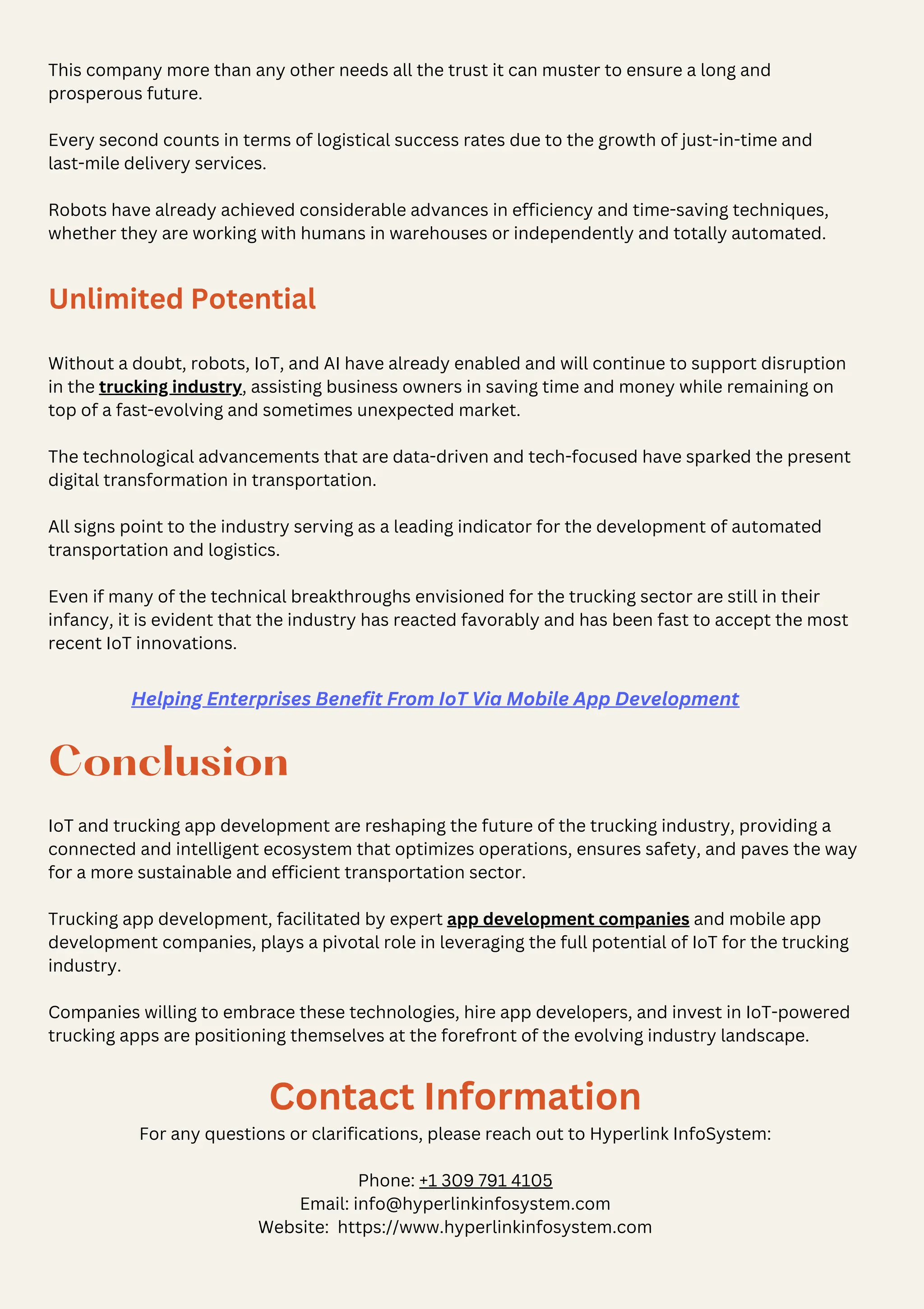 This company more than any other needs all the trust it can muster to ensure a long and
prosperous future.
Every second counts in terms of logistical success rates due to the growth of just-in-time and
last-mile delivery services.
Robots have already achieved considerable advances in efficiency and time-saving techniques,
whether they are working with humans in warehouses or independently and totally automated.
Unlimited Potential
Without a doubt, robots, IoT, and AI have already enabled and will continue to support disruption
in the trucking industry, assisting business owners in saving time and money while remaining on
top of a fast-evolving and sometimes unexpected market.
The technological advancements that are data-driven and tech-focused have sparked the present
digital transformation in transportation.
All signs point to the industry serving as a leading indicator for the development of automated
transportation and logistics.
Even if many of the technical breakthroughs envisioned for the trucking sector are still in their
infancy, it is evident that the industry has reacted favorably and has been fast to accept the most
recent IoT innovations.
Conclusion
IoT and trucking app development are reshaping the future of the trucking industry, providing a
connected and intelligent ecosystem that optimizes operations, ensures safety, and paves the way
for a more sustainable and efficient transportation sector.
Trucking app development, facilitated by expert app development companies and mobile app
development companies, plays a pivotal role in leveraging the full potential of IoT for the trucking
industry.
Companies willing to embrace these technologies, hire app developers, and invest in IoT-powered
trucking apps are positioning themselves at the forefront of the evolving industry landscape.
Contact Information
For any questions or clarifications, please reach out to Hyperlink InfoSystem:
Phone: +1 309 791 4105
Email: info@hyperlinkinfosystem.com
Website: https://www.hyperlinkinfosystem.com
Helping Enterprises Benefit From IoT Via Mobile App Development
 