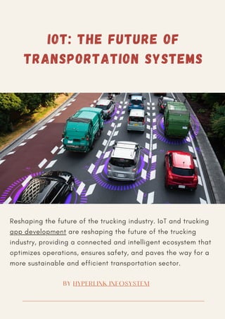 Reshaping the future of the trucking industry. IoT and trucking
app development are reshaping the future of the trucking
industry, providing a connected and intelligent ecosystem that
optimizes operations, ensures safety, and paves the way for a
more sustainable and efficient transportation sector.
BY HYPERLINK INFOSYSTEM
IOT: THE FUTURE OF
TRANSPORTATION SYSTEMS
 