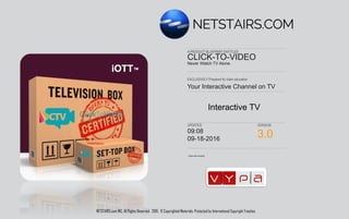 Authorized Enabler
EXCLUSIVELY Prepared for client education
A PRODUCT BLUEPRINT ENTITLED
UPDATED VERSION
Your Interactive Channel on TV
CLICK-TO-VIDEO
Never Watch TV Alone.
09:21
03/06/2017 6.0
Making Smart TV Interactive
NETSTAIRS.com INC. All Rights Reserved. 2016-2017. © Copyrighted Materials. Protected by International Copyright Treaties.
 