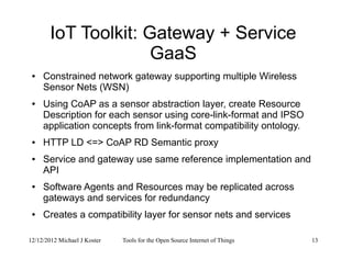 12/12/2012 Michael J Koster Tools for the Open Source Internet of Things 13
IoT Toolkit: Gateway + Service
GaaS
● Constrained network gateway supporting multiple Wireless
Sensor Nets (WSN)
● Using CoAP as a sensor abstraction layer, create Resource
Description for each sensor using core-link-format and IPSO
application concepts from link-format compatibility ontology.
● HTTP LD <=> CoAP RD Semantic proxy
● Service and gateway use same reference implementation and
API
● Software Agents and Resources may be replicated across
gateways and services for redundancy
● Creates a compatibility layer for sensor nets and services
 