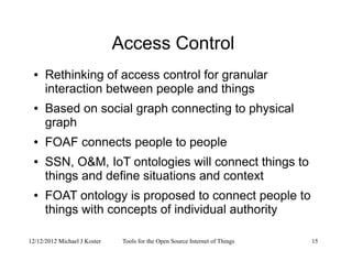 12/12/2012 Michael J Koster Tools for the Open Source Internet of Things 15
Access Control
● Rethinking of access control for granular
interaction between people and things
● Based on social graph connecting to physical
graph
● FOAF connects people to people
● SSN, O&M, IoT ontologies will connect things to
things and define situations and context
● FOAT ontology is proposed to connect people to
things with concepts of individual authority
 
