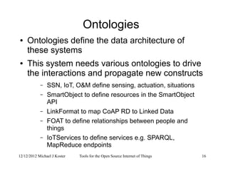 12/12/2012 Michael J Koster Tools for the Open Source Internet of Things 16
Ontologies
● Ontologies define the data architecture of
these systems
● This system needs various ontologies to drive
the interactions and propagate new constructs
– SSN, IoT, O&M define sensing, actuation, situations
– SmartObject to define resources in the SmartObject
API
– LinkFormat to map CoAP RD to Linked Data
– FOAT to define relationships between people and
things
– IoTServices to define services e.g. SPARQL,
MapReduce endpoints
 