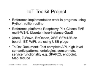12/12/2012 Michael J Koster Tools for the Open Source Internet of Things 17
IoT Toolkit Project
● Reference implementation work in progress using
Python, rdflib, restlite
● Reference platforms Raspberry Pi + Ciseco EVE
multi-WSN, Ubuntu micro-instance GaaS
● Xbee, Z-Wave, EnOcean, XRF, RFM12B on
board, BT, WiFi, etc using USB plugs
● To Do: Document+Test complete API, high level
semantic patterns, ontologies, sensor nets,
service functionality e.g. SPARQL endpoint,
MapReduce
 