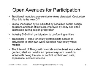 12/12/2012 Michael J Koster Tools for the Open Source Internet of Things 2
Open Avenues for Participation
● Traditional manufacturer-consumer roles disrupted; Customize
Your Life is the new DIY
● Global innovation cycle is limited by serialized secret design
iterations and fear of lawsuits, improved by early and often
interaction during design protovation
● Industry SIGs limit participation to conforming entities
● Traditional IP trade for equity system limits access of
individuals to their own work, we need new equity value
models
● The Internet of Things will out-scale and out-last any walled
garden; what we need is an open ecosystem based on
individuals being the seat of control for their own data,
experience, and contribution
 
