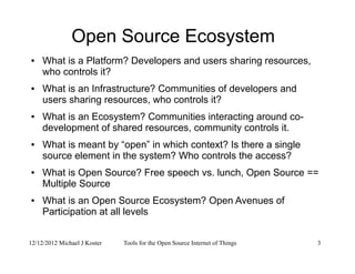12/12/2012 Michael J Koster Tools for the Open Source Internet of Things 3
Open Source Ecosystem
● What is a Platform? Developers and users sharing resources,
who controls it?
● What is an Infrastructure? Communities of developers and
users sharing resources, who controls it?
● What is an Ecosystem? Communities interacting around co-
development of shared resources, community controls it.
● What is meant by “open” in which context? Is there a single
source element in the system? Who controls the access?
● What is Open Source? Free speech vs. lunch, Open Source ==
Multiple Source
● What is an Open Source Ecosystem? Open Avenues of
Participation at all levels
 