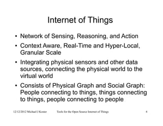 12/12/2012 Michael J Koster Tools for the Open Source Internet of Things 4
Internet of Things
● Network of Sensing, Reasoning, and Action
● Context Aware, Real-Time and Hyper-Local,
Granular Scale
● Integrating physical sensors and other data
sources, connecting the physical world to the
virtual world
● Consists of Physical Graph and Social Graph:
People connecting to things, things connecting
to things, people connecting to people
 
