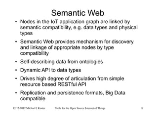 12/12/2012 Michael J Koster Tools for the Open Source Internet of Things 8
Semantic Web
● Nodes in the IoT application graph are linked by
semantic compatibility, e.g. data types and physical
types
● Semantic Web provides mechanism for discovery
and linkage of appropriate nodes by type
compatibility
● Self-describing data from ontologies
● Dynamic API to data types
● Drives high degree of articulation from simple
resource based RESTful API
● Replication and persistence formats, Big Data
compatible
 