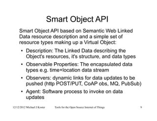 12/12/2012 Michael J Koster Tools for the Open Source Internet of Things 9
Smart Object API
Smart Object API based on Semantic Web Linked
Data resource description and a simple set of
resource types making up a Virtual Object:
● Description: The Linked Data describing the
Object's resources, it's structure, and data types
● Observable Properties: The encapsulated data
types e.g. time+location data stream
● Observers: dynamic links for data updates to be
pushed (http POST/PUT, CoAP obs, MQ, PubSub)
● Agent: Software process to invoke on data
updates
 