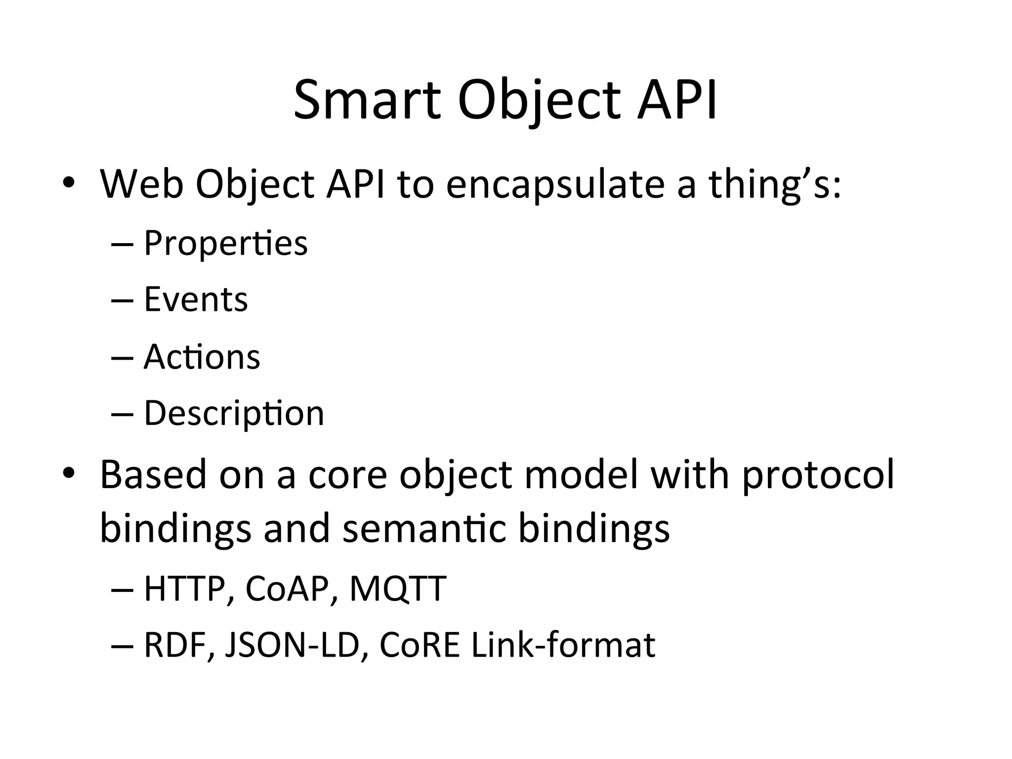 Smart Object API
• Web Object API to encapsulate a thing’s:
– Properties
– Events
– Actions
– Description
• Based on a core object model with protocol
bindings and semantic bindings
– HTTP, CoAP, MQTT
– RDF, JSON-LD, CoRE Link-format
 