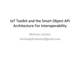IoT	
  Toolkit	
  and	
  the	
  Smart	
  Object	
  API	
  
Architecture	
  For	
  Interoperability	
  
Michael	
  J	
  Koster	
  
michaeljohnkoster@gmail.com	
  
 