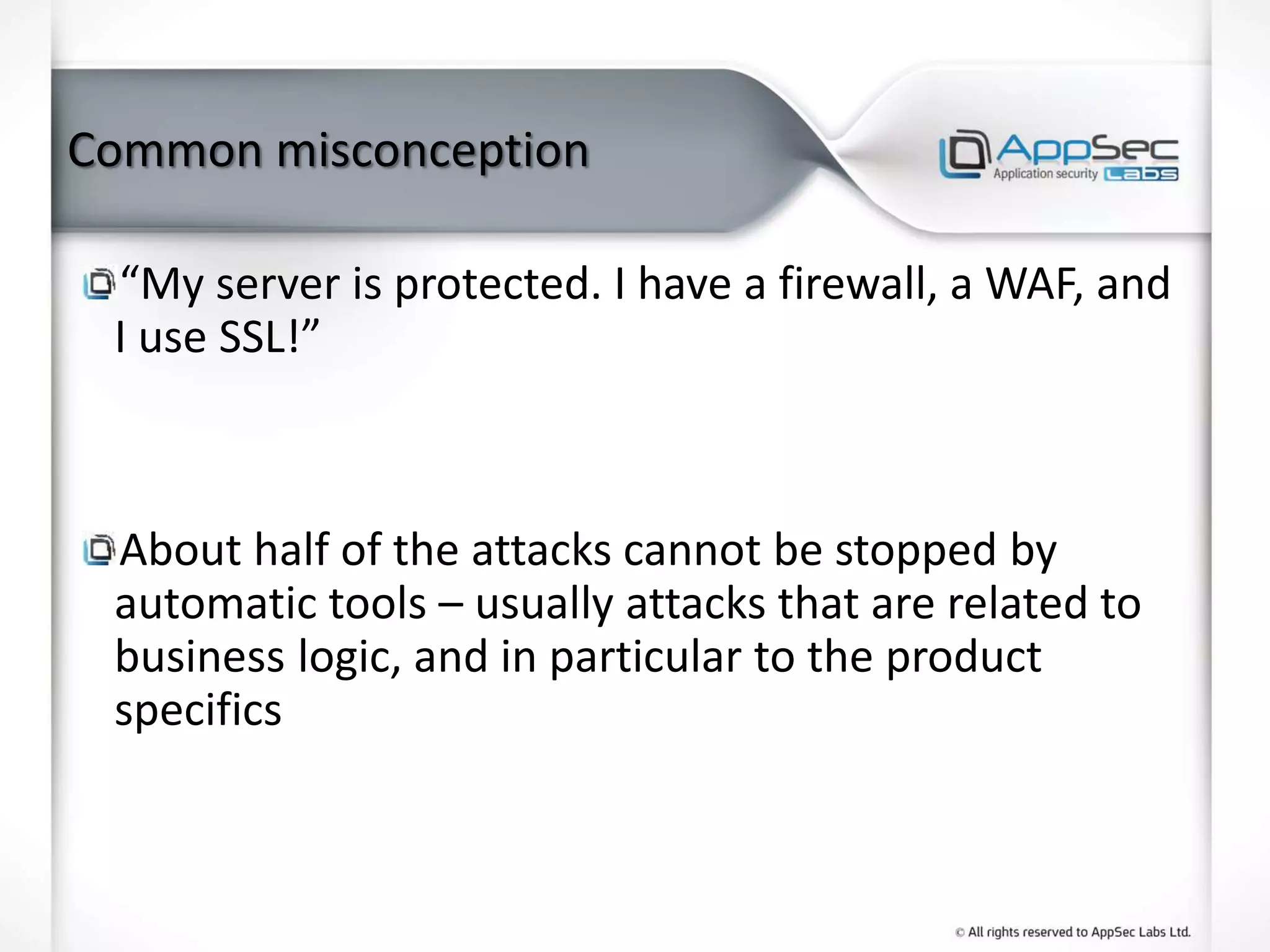 Common misconception
“My server is protected. I have a firewall, a WAF, and
I use SSL!”
About half of the attacks cannot be stopped by
automatic tools – usually attacks that are related to
business logic, and in particular to the product
specifics
 