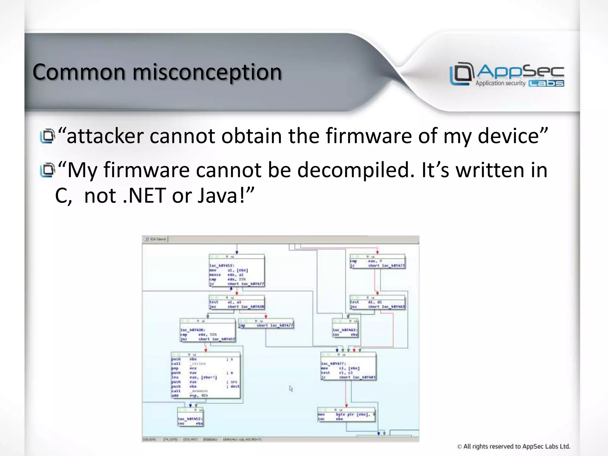 Common misconception
“attacker cannot obtain the firmware of my device”
“My firmware cannot be decompiled. It’s written in
C, not .NET or Java!”
 