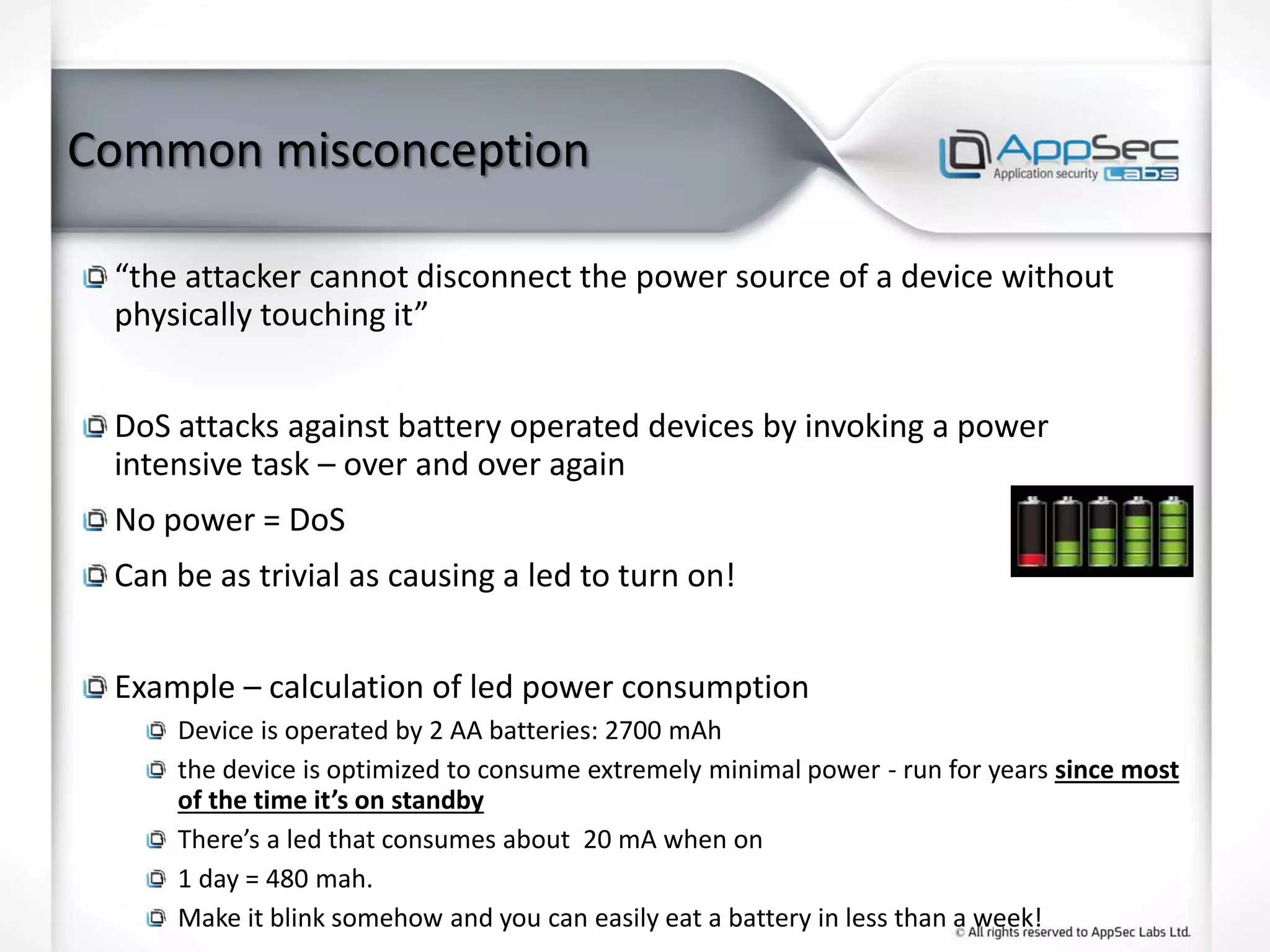 Common misconception
“the attacker cannot disconnect the power source of a device without
physically touching it”
DoS attacks against battery operated devices by invoking a power
intensive task – over and over again
No power = DoS
Can be as trivial as causing a led to turn on!
Example – calculation of led power consumption
Device is operated by 2 AA batteries: 2700 mAh
the device is optimized to consume extremely minimal power - run for years since most
of the time it’s on standby
There’s a led that consumes about 20 mA when on
1 day = 480 mah.
Make it blink somehow and you can easily eat a battery in less than a week!
 