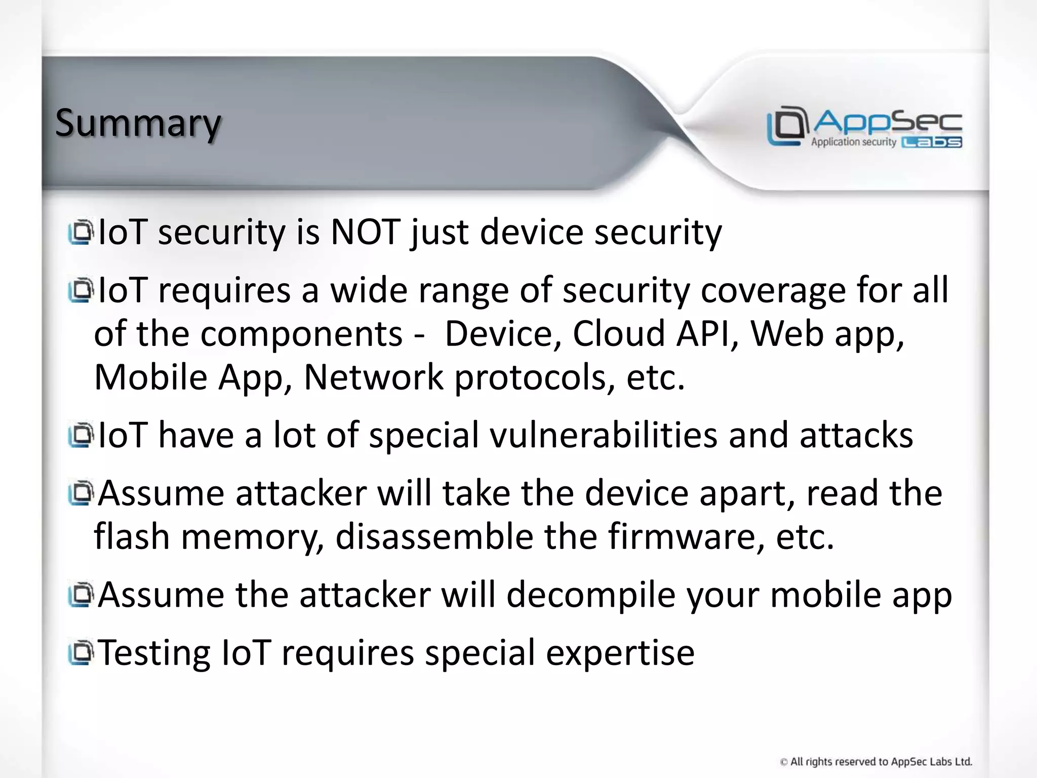 Summary
IoT security is NOT just device security
IoT requires a wide range of security coverage for all
of the components - Device, Cloud API, Web app,
Mobile App, Network protocols, etc.
IoT have a lot of special vulnerabilities and attacks
Assume attacker will take the device apart, read the
flash memory, disassemble the firmware, etc.
Assume the attacker will decompile your mobile app
Testing IoT requires special expertise
 