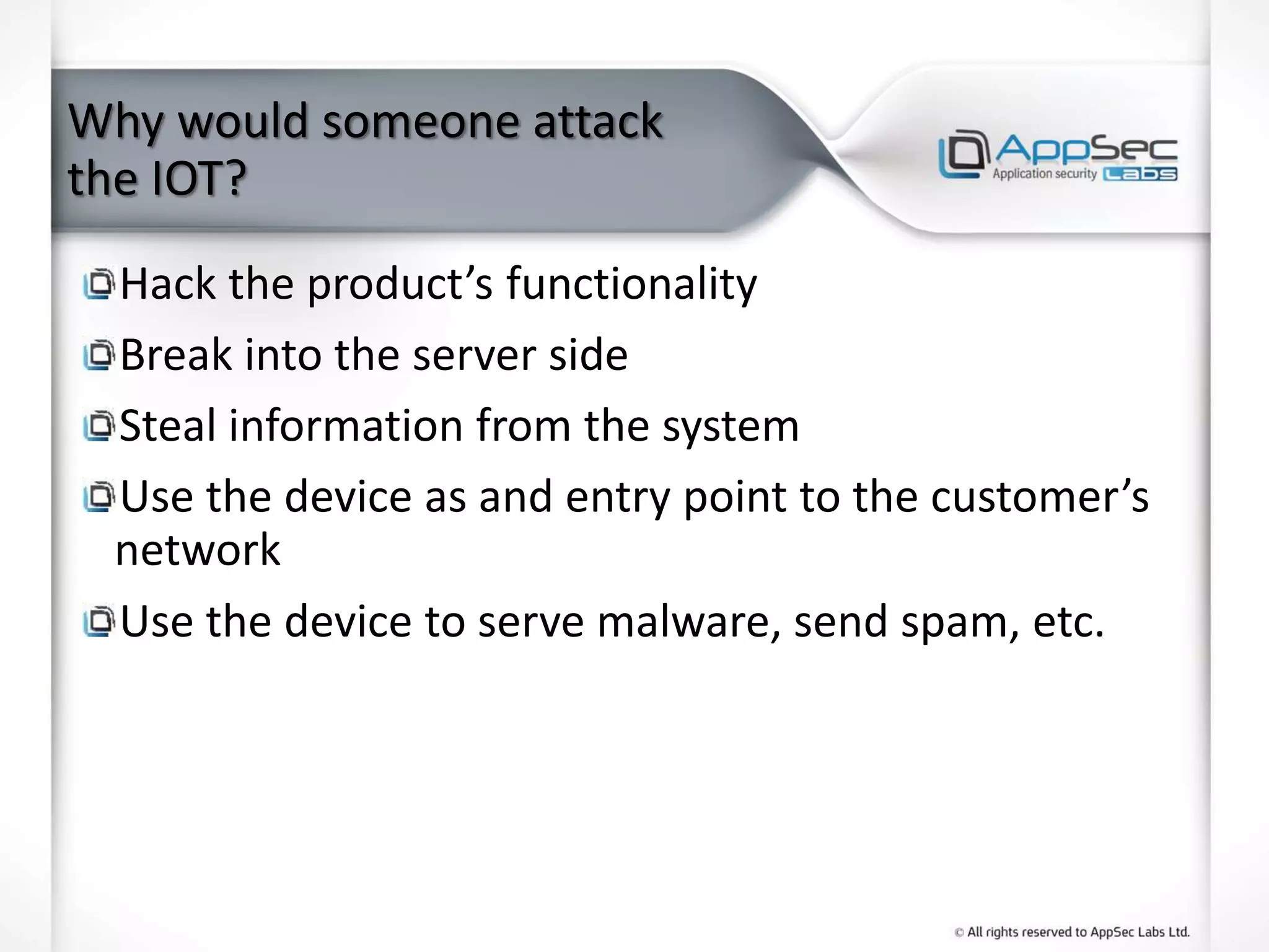 Why would someone attack
the IOT?
Hack the product’s functionality
Break into the server side
Steal information from the system
Use the device as and entry point to the customer’s
network
Use the device to serve malware, send spam, etc.
 