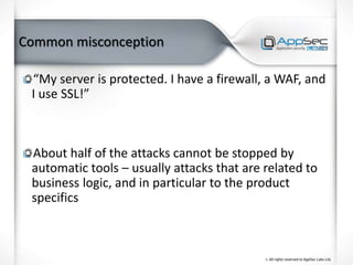 Common misconception
“My server is protected. I have a firewall, a WAF, and
I use SSL!”
About half of the attacks cannot be stopped by
automatic tools – usually attacks that are related to
business logic, and in particular to the product
specifics
 