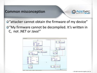 Common misconception
“attacker cannot obtain the firmware of my device”
“My firmware cannot be decompiled. It’s written in
C, not .NET or Java!”
 