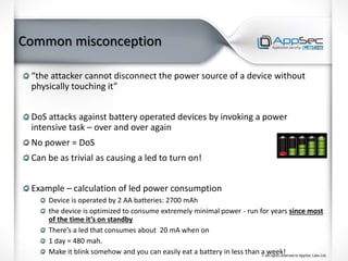 Common misconception
“the attacker cannot disconnect the power source of a device without
physically touching it”
DoS attacks against battery operated devices by invoking a power
intensive task – over and over again
No power = DoS
Can be as trivial as causing a led to turn on!
Example – calculation of led power consumption
Device is operated by 2 AA batteries: 2700 mAh
the device is optimized to consume extremely minimal power - run for years since most
of the time it’s on standby
There’s a led that consumes about 20 mA when on
1 day = 480 mah.
Make it blink somehow and you can easily eat a battery in less than a week!
 