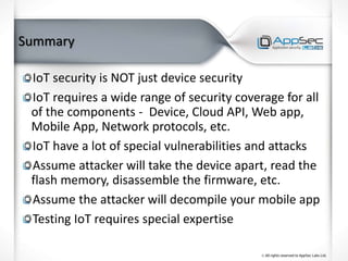 Summary
IoT security is NOT just device security
IoT requires a wide range of security coverage for all
of the components - Device, Cloud API, Web app,
Mobile App, Network protocols, etc.
IoT have a lot of special vulnerabilities and attacks
Assume attacker will take the device apart, read the
flash memory, disassemble the firmware, etc.
Assume the attacker will decompile your mobile app
Testing IoT requires special expertise
 